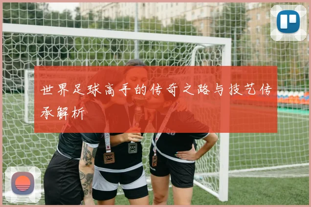 世界足球高手的传奇之路与技艺传承解析