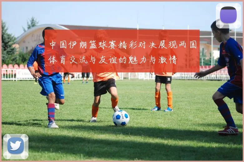中国伊朗篮球赛精彩对决展现两国体育交流与友谊的魅力与激情