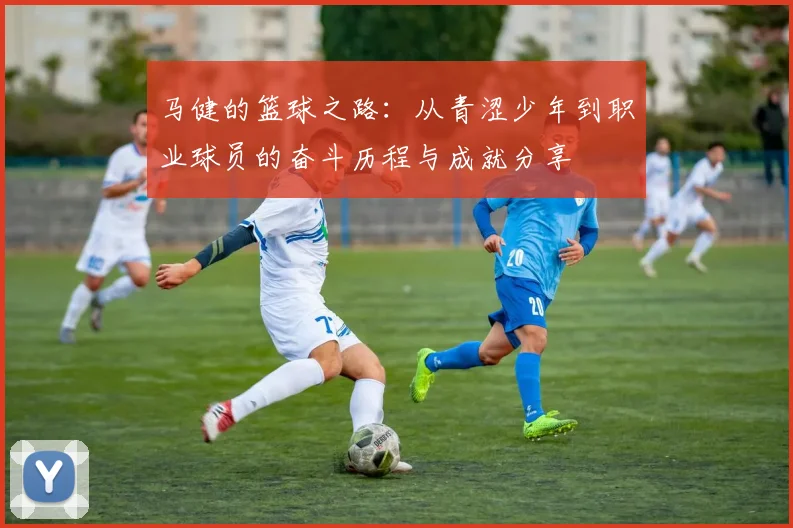 马健的篮球之路：从青涩少年到职业球员的奋斗历程与成就分享