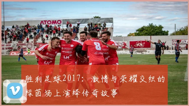 胜利足球2017：激情与荣耀交织的绿茵场上演绎传奇故事
