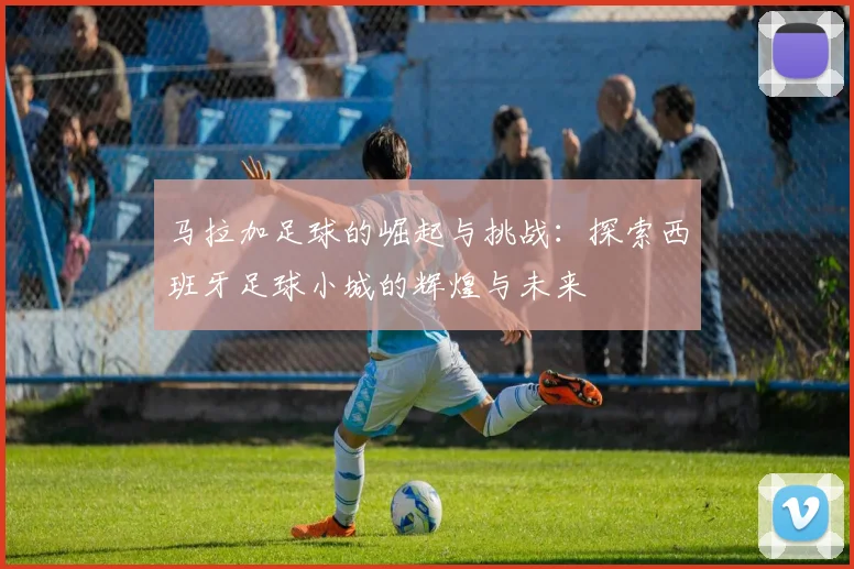 马拉加足球的崛起与挑战：探索西班牙足球小城的辉煌与未来
